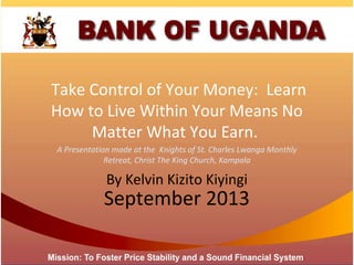 Take Control of Your Money: Learn
How to Live Within Your Means No
Matter What You Earn.
September 2013
A Presentation made at the Knights of St. Charles Lwanga Monthly
Retreat, Christ The King Church, Kampala
By Kelvin Kizito Kiyingi
 