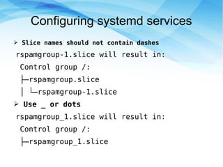 Configuring systemd services
➢ Slice names should not contain dashes
rspamgroup-1.slice will result in:
Control group /:
├─rspamgroup.slice
│ └─rspamgroup-1.slice
➢ Use _ or dots
rspamgroup_1.slice will result in:
Control group /:
├─rspamgroup_1.slice
 