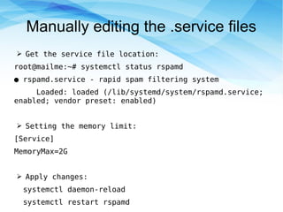 Manually editing the .service files
➢ Get the service file location:
root@mailme:~# systemctl status rspamd
● rspamd.service - rapid spam filtering system
Loaded: loaded (/lib/systemd/system/rspamd.service;
enabled; vendor preset: enabled)
➢ Setting the memory limit:
[Service]
MemoryMax=2G
➢ Apply changes:
systemctl daemon-reload
systemctl restart rspamd
 