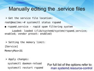 Manually editing the .service files
➢ Get the service file location:
root@mailme:~# systemctl status rspamd
● rspamd.service - rapid spam filtering system
Loaded: loaded (/lib/systemd/system/rspamd.service;
enabled; vendor preset: enabled)
➢ Setting the memory limit:
[Service]
MemoryMax=2G
➢ Apply changes:
systemctl daemon-reload
systemctl restart rspamd
For full list of the options refer to:
man systemd.resource-control
 