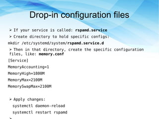 Drop-in configuration files
➢ If your service is called: rspamd.service
➢ Create directory to hold specific configs:
mkdir /etc/systemd/system/rspamd.service.d
➢ Then in that directory, create the specific configuration
files, like: memory.conf
[Service]
MemoryAccounting=1
MemoryHigh=1800M
MemoryMax=2100M
MemorySwapMax=2100M
➢ Apply changes:
systemctl daemon-reload
systemctl restart rspamd
 