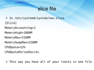 slice file
➢ In /etc/systemd/system/new.slice
[Slice]
MemoryAccounting=1
MemoryHigh=1800M
MemoryMax=2100M
MemorySwapMax=2100M
CPUQuota=12%
CPUQuotaPeriodSec=2s
➢ This way you have all of your limits in one file
 