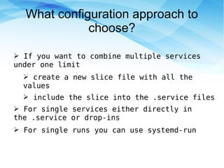 What configuration approach to
choose?
➢ If you want to combine multiple services
under one limit
➢ create a new slice file with all the
values
➢ include the slice into the .service files
➢ For single services either directly in
the .service or drop-ins
➢ For single runs you can use systemd-run
 