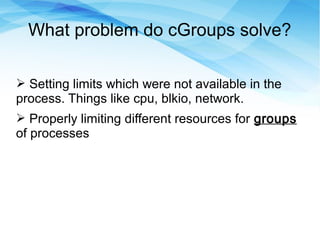 What problem do cGroups solve?
➢ Setting limits which were not available in the
process. Things like cpu, blkio, network.
➢ Properly limiting different resources for groups
of processes
 