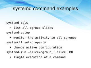 systemd command examples
systemd-cgls
➢ list all cgroup slices
systemd-cgtop
➢ monitor the activity in all cgroups
systemctl set-property
➢ change active configuration
systemd-run –slice=cgroup_1.slice CMD
➢ single execution of a command
 