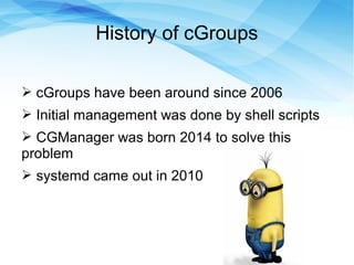 History of cGroups
➢ cGroups have been around since 2006
➢ Initial management was done by shell scripts
➢ CGManager was born 2014 to solve this
problem
➢ systemd came out in 2010
 