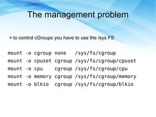 The management problem
➢to control cGroups you have to use the /sys FS
mount -o cgroup none /sys/fs/cgroup
mount -o cpuset cgroup /sys/fs/cgroup/cpuset
mount -o cpu cgroup /sys/fs/cgroup/cpu
mount -o memory cgroup /sys/fs/cgroup/memory
mount -o blkio cgroup /sys/fs/cgroup/blkio
 