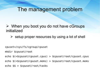 The management problem
➢ When you boot you do not have cGroups
initialized
➢ setup proper resources by using a lot of shell
cpuset=/sys/fs/cgroup/cpuset
mkdir $cpuset/root
echo $(<$cpuset/cpuset.cpus) > $cpuset/root/cpuset.cpus
echo $(<$cpuset/cpuset.mems) > $cpuset/root/cpuset.mems
echo $$ > $cpuset/root/tasks
 