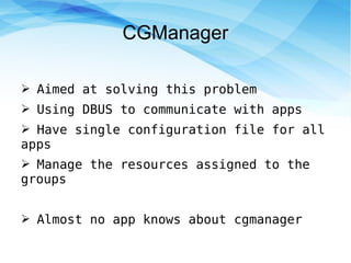 CGManager
➢ Aimed at solving this problem
➢ Using DBUS to communicate with apps
➢ Have single configuration file for all
apps
➢ Manage the resources assigned to the
groups
➢ Almost no app knows about cgmanager
 