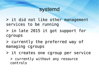 systemd
➢ it did not like other management
services to be running
➢ in late 2015 it got support for
cgroups
➢ currently the preferred way of
managing cgroups
➢ it creates one cgroup per service
➢ currently without any resource
controls
 