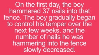 On the first day, the boy
hammered 37 nails into that
fence. The boy gradually began
to control his temper over the
next few weeks, and the
number of nails he was
hammering into the fence
slowly decreased.
 