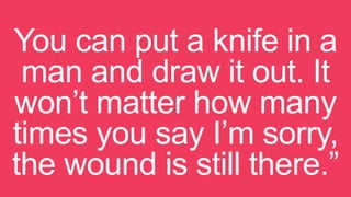 You can put a knife in a
man and draw it out. It
won’t matter how many
times you say I’m sorry,
the wound is still there.”
 
