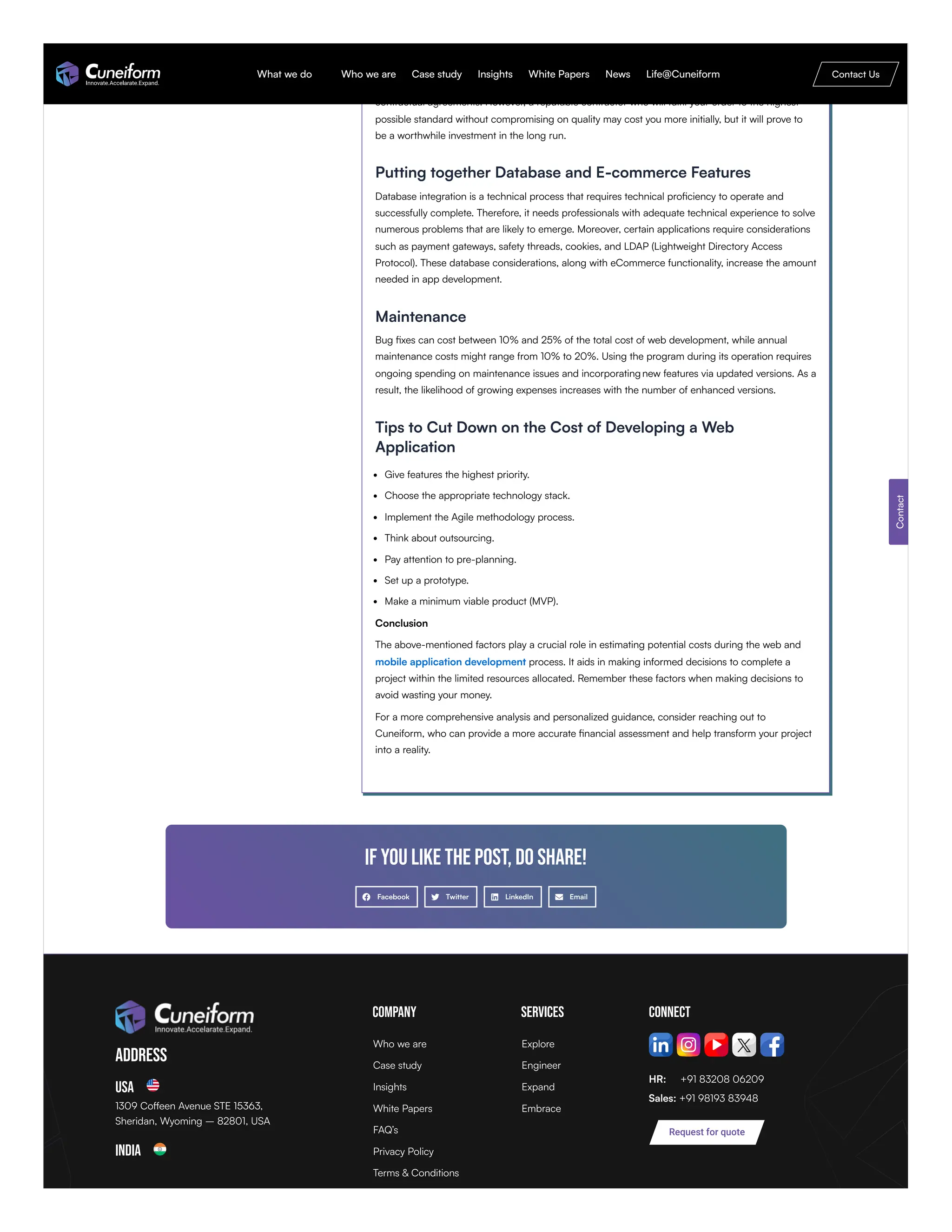 with large organizations may charge a premium for their services. Some of them are mid-sized
companies that offer their services at comparatively lower rates than the other big companies. It
was evident that independent contractors offer their services at a lower rate compared to other
contractual agreements. However, a reputable contractor who will fulfil your order to the highest
possible standard without compromising on quality may cost you more initially, but it will prove to
be a worthwhile investment in the long run.
Putting together Database and E-commerce Features
Database integration is a technical process that requires technical proficiency to operate and
successfully complete. Therefore, it needs professionals with adequate technical experience to solve
numerous problems that are likely to emerge. Moreover, certain applications require considerations
such as payment gateways, safety threads, cookies, and LDAP (Lightweight Directory Access
Protocol). These database considerations, along with eCommerce functionality, increase the amount
needed in app development.
Maintenance
Bug fixes can cost between 10% and 25% of the total cost of web development, while annual
maintenance costs might range from 10% to 20%. Using the program during its operation requires
ongoing spending on maintenance issues and incorporatingnew features via updated versions. As a
result, the likelihood of growing expenses increases with the number of enhanced versions.
Tips to Cut Down on the Cost of Developing a Web
Application
Give features the highest priority.
Choose the appropriate technology stack.
Implement the Agile methodology process.
Think about outsourcing.
Pay attention to pre-planning.
Set up a prototype.
Make a minimum viable product (MVP).
Conclusion
The above-mentioned factors play a crucial role in estimating potential costs during the web and
mobile application development process. It aids in making informed decisions to complete a
project within the limited resources allocated. Remember these factors when making decisions to
avoid wasting your money.
For a more comprehensive analysis and personalized guidance, consider reaching out to
Cuneiform, who can provide a more accurate financial assessment and help transform your project
into a reality.
If you like the post, do share!
Facebook Twitter LinkedIn Email
Address
USA
1309 Coffeen Avenue STE 15363,
Sheridan, Wyoming – 82801, USA
India
Company Services Connect
HR: +91 83208 06209
Sales: +91 98193 83948
Contact
Request for quote
Who we are
Case study
Insights
White Papers
FAQ’s
Privacy Policy
Terms & Conditions
Explore
Engineer
Expand
Embrace
What we do Who we are Case study Insights White Papers News Life@Cuneiform Contact Us
 
