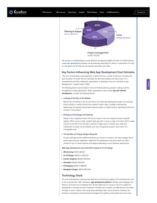The process of understanding so many elements and gaining insights into each one before picking
a web app development business can be extremely exhausting for clients or corporations. So, here
is a fast guide that will offer you the relevant information you need.
Key Factors Influencing Web App Development Cost Estimates
“The cost of developing a web application is determined by a number of elements, including the
type of project, the inputs that are necessary, the technical analysis, and many more. It is a
specialized service that is offered by organizations or developers who are committed to app
development.”- Industry Expert, 2024.
The following factors can be helpful in terms of financial planning, decision-making, and the
management of false expectations. When assessing the costs of web, app and software
development, consider the following factors:
Looking at the Size of the Market
Before fully committing to the structure block of its web app development project, the company
should conduct a market infrastructure research study to gain a suitable understanding.
Additionally, the business should select features based on market trends or specifically justify their
inclusion in the product.
Picking out the Design and Features
Design is also a significant factor that has an impact on the cost required to build a specific
website. When we see a clean, polished web app with no issues or lags in the site’s UX/UI, it takes
more time and effort from the team, resulting in higher prices. However, less costly and
unelaborate concepts can accomplish such work, bringing the project’s costs down to a
manageable level.
The Number of Unique Designs Required
For your web app and the additional features you choose to include in the base package, like an
admin panel and user registration, determine the development time and overall cost. Still, it
remains for you to choose features and designs depending on your business requirements.
Web app development cost estimation based on UI UX design
Wireframing: $1000-$5000
UI UX Design: $3000 to $15,000
Custom Graphics: $2000-$10,000
Animation: $3000-$12,000
Prototyping: $2000 to $8000.
Navigation Design: $2500-$10,000
Technology Stack
The cost of developing a web app also depends on the technical aspects of the development, such
as the cloud services, CMS, framework, app development platform, DevOps tools language, and
libraries, all of which are considered tools. All this might have an impact on the time needed for
development, including the level of expertise. Providers also consider cost effectiveness and search
for ideas on how to reduce costs using newly developed open-source products. However, the
inclusion of proprietary and advanced technologies then pushes up the overall cost once more.
Contact
What we do Who we are Case study Insights White Papers News Life@Cuneiform Contact Us
 