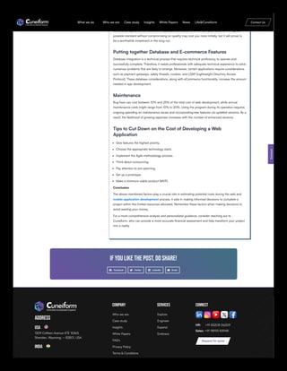 with large organizations may charge a premium for their services. Some of them are mid-sized
companies that offer their services at comparatively lower rates than the other big companies. It
was evident that independent contractors offer their services at a lower rate compared to other
contractual agreements. However, a reputable contractor who will fulfil your order to the highest
possible standard without compromising on quality may cost you more initially, but it will prove to
be a worthwhile investment in the long run.
Putting together Database and E-commerce Features
Database integration is a technical process that requires technical proficiency to operate and
successfully complete. Therefore, it needs professionals with adequate technical experience to solve
numerous problems that are likely to emerge. Moreover, certain applications require considerations
such as payment gateways, safety threads, cookies, and LDAP (Lightweight Directory Access
Protocol). These database considerations, along with eCommerce functionality, increase the amount
needed in app development.
Maintenance
Bug fixes can cost between 10% and 25% of the total cost of web development, while annual
maintenance costs might range from 10% to 20%. Using the program during its operation requires
ongoing spending on maintenance issues and incorporatingnew features via updated versions. As a
result, the likelihood of growing expenses increases with the number of enhanced versions.
Tips to Cut Down on the Cost of Developing a Web
Application
Give features the highest priority.
Choose the appropriate technology stack.
Implement the Agile methodology process.
Think about outsourcing.
Pay attention to pre-planning.
Set up a prototype.
Make a minimum viable product (MVP).
Conclusion
The above-mentioned factors play a crucial role in estimating potential costs during the web and
mobile application development process. It aids in making informed decisions to complete a
project within the limited resources allocated. Remember these factors when making decisions to
avoid wasting your money.
For a more comprehensive analysis and personalized guidance, consider reaching out to
Cuneiform, who can provide a more accurate financial assessment and help transform your project
into a reality.
If you like the post, do share!
Facebook Twitter LinkedIn Email
Address
USA
1309 Coffeen Avenue STE 15363,
Sheridan, Wyoming – 82801, USA
India
Company Services Connect
HR: +91 83208 06209
Sales: +91 98193 83948
Contact
Request for quote
Who we are
Case study
Insights
White Papers
FAQ’s
Privacy Policy
Terms & Conditions
Explore
Engineer
Expand
Embrace
What we do Who we are Case study Insights White Papers News Life@Cuneiform Contact Us
 