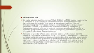  MEJOR SOLUCION:
 La mejor solución que la empresa PAPAS CALIMA LA TRIBU puede implementar
y fomentar es que cuando se presenten cambios en la planeación del
producto por parte de los directores, se formen juntas entres todo los
trabajadores para informales a tiempo, con diapositivas, hechos, causas y
resultados posibles que puede traer este nuevo diseño, y así permitir al
trabajador conocer a fondo el proceso claro que se debe implementar y
también que puedan ejercer su opinión al respecto permitiendo confabular
todos en un ambiente sano y excelente.
 También se puede añadir a este plan de acción un diseño que permita
conocer los avances en estadísticas de cada entrega final de producción para
así observar los cambios que se den; obteniendo como resultado un ambiente
laboral excelente sino que influye a que todos participen en las ideas nuevas
creando campos grandes de opiniones que reuniéndolas todas se puede
obtener como resultado una idea general que puede permitir crecer a la
empresa en todo los sentidos.
 
