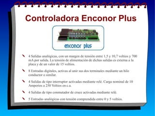 Controladora Enconor Plus
✎ 4 Salidas analógicas, con un margen de tensión entre 1,5 y 10,7 voltios y 700
mA por salida. La tensión de alimentación de dichas salidas es externa a la
✎
placa y de un valor de 15 voltios.
8 Entradas digitales, activas al unir sus dos terminales mediante un hilo
conductor o similar.
✎ 4 Salidas de tipo interruptor activadas mediante relé. Carga nominal de 10
Amperios a 250 Voltios en c.a.
✎ 4 Salidas de tipo conmutador de cruce activadas mediante relé.
✎ 5 Entradas analógicas con tensión comprendida entre 0 y 5 voltios.
 