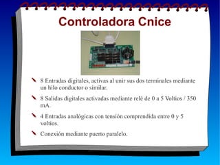 Controladora Cnice
✎ 8 Entradas digitales, activas al unir sus dos terminales mediante
un hilo conductor o similar.
✎ 8 Salidas digitales activadas mediante relé de 0 a 5 Voltios / 350
mA.
✎ 4 Entradas analógicas con tensión comprendida entre 0 y 5
voltios.
✎ Conexión mediante puerto paralelo.
 