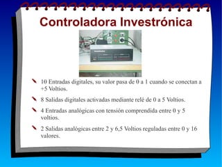 Controladora Investrónica
✎ 10 Entradas digitales, su valor pasa de 0 a 1 cuando se conectan a
+5 Voltios.
✎ 8 Salidas digitales activadas mediante relé de 0 a 5 Voltios.
✎ 4 Entradas analógicas con tensión comprendida entre 0 y 5
voltios.
✎ 2 Salidas analógicas entre 2 y 6,5 Voltios reguladas entre 0 y 16
valores.
 