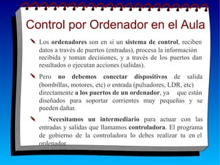 Control por Ordenador en el Aula
✎ Los ordenadores son en si un sistema de control, reciben
datos a través de puertos (entradas), procesa la información
recibida y toman decisiones, y a través de los puertos dan
✎
resultados o ejecutan acciones (salidas).
Pero no debemos conectar dispositivos de salida
(bombillas, motores, etc) o entrada (pulsadores, LDR, etc)
directamente a los puertos de un ordenador, ya que están
✎
diseñados para soportar corrientes muy pequeñas y se
pueden dañar.
Necesitamos un intermediario para actuar con las
entradas y salidas que llamamos controladora. El programa
de gobierno de la controladora lo debes realizar tu en el
ordenador.
 
