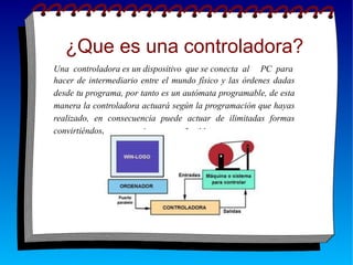 ¿Que es una controladora?
Una controladora es un dispositivo que se conecta al PC para
hacer de intermediario entre el mundo físico y las órdenes dadas
desde tu programa, por tanto es un autómata programable, de esta
manera la controladora actuará según la programación que hayas
realizado, en consecuencia puede actuar de ilimitadas formas
convirtiéndose en un autómata muy flexible.
 