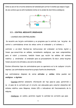 9
Como su uso en los circuitos sensores de humedad para activar la bomba que saque el agua
de una cochera que se está inundando (vistos en la unidad de electrónica analógica).
3.5.- CONTROL MEDIANTE ORDENADOR
- USANDO UNA CONTROLADORA
Se necesita una tarjeta controladora y un programa que la controle. Las tarjetas de
control o controladoras sirven de enlace entre el ordenador y el sistema a
controlar o un robot. Reciben las instrucciones del ordenador en forma digital y
tienen que convertirlas en señales, normalmente analógicas, que sean comprensibles
para el robot; y viceversa, también tienen que recibir las señales del sistema
robótico y enviárselas al ordenador para su procesamiento. Es decir, estas tarjetas
tienen una serie de entradas y una serie de salidas.
Existen diferentes tipos de controladoras pero su apariencia es la de cualquier circuito
impreso. Las controladoras necesitan su propia fuente de alimentación.
Las controladores disponen de varias entradas y salidas; éstas pueden ser
analógicas o digitales:
- Digitales admiten solamente información del tipo pasa-no pasa; permitirán o
no el paso de la corriente por el circuito; son adecuadas para conectar elementos del
sistema robótico como lámparas, diodos LED o indicadores del funcionamiento de la
máquina.
- Analógicas, en cambio, permiten regular la cantidad de corriente que pasa
 
