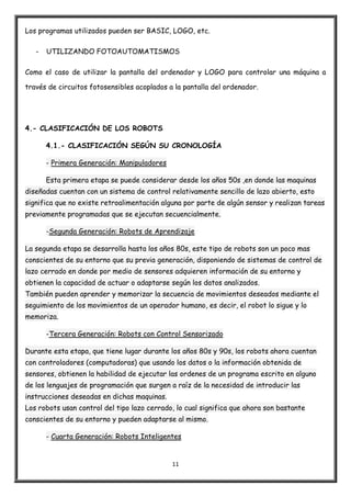 11
Los programas utilizados pueden ser BASIC, LOGO, etc.
- UTILIZANDO FOTOAUTOMATISMOS
Como el caso de utilizar la pantalla del ordenador y LOGO para controlar una máquina a
través de circuitos fotosensibles acoplados a la pantalla del ordenador.
4.- CLASIFICACIÓN DE LOS ROBOTS
4.1.- CLASIFICACIÓN SEGÚN SU CRONOLOGÍA
- Primera Generación: Manipuladores
Esta primera etapa se puede considerar desde los años 50s ,en donde las maquinas
diseñadas cuentan con un sistema de control relativamente sencillo de lazo abierto, esto
significa que no existe retroalimentación alguna por parte de algún sensor y realizan tareas
previamente programadas que se ejecutan secuencialmente.
-Segunda Generación: Robots de Aprendizaje
La segunda etapa se desarrolla hasta los años 80s, este tipo de robots son un poco mas
conscientes de su entorno que su previa generación, disponiendo de sistemas de control de
lazo cerrado en donde por medio de sensores adquieren información de su entorno y
obtienen la capacidad de actuar o adaptarse según los datos analizados.
También pueden aprender y memorizar la secuencia de movimientos deseados mediante el
seguimiento de los movimientos de un operador humano, es decir, el robot lo sigue y lo
memoriza.
-Tercera Generación: Robots con Control Sensorizado
Durante esta etapa, que tiene lugar durante los años 80s y 90s, los robots ahora cuentan
con controladores (computadoras) que usando los datos o la información obtenida de
sensores, obtienen la habilidad de ejecutar las ordenes de un programa escrito en alguno
de los lenguajes de programación que surgen a raíz de la necesidad de introducir las
instrucciones deseadas en dichas maquinas.
Los robots usan control del tipo lazo cerrado, lo cual significa que ahora son bastante
conscientes de su entorno y pueden adaptarse al mismo.
- Cuarta Generación: Robots Inteligentes
 