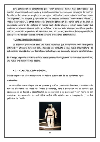 12
Esta generación se caracteriza por tener sensores mucho mas sofisticados que
mandan información al controlador y la analizan mediante estrategias complejas de control.
Debido a la nueva tecnología y estrategias utilizadas estos robots califican como
"inteligentes", se adaptan y aprenden de su entorno utilizando "conocimiento difuso" ,
"redes neuronales", y otros métodos de análisis y obtención de datos para así mejorar el
desempeño general del sistema en tiempo real, donde ahora el robot puede basar sus
acciones en información mas solida y confiable, y no solo esto sino que también se pueden
dar la tarea de supervisar el ambiente que les rodea, mediante la incorporación de
conceptos "modélicos" que les permite actuar a situaciones determinadas.
- Quinta Generación y más allá
La siguiente generación sera una nueva tecnología que incorporara 100% inteligencia
artificial y utilizara metodos como modelos de conducta y una nueva arquitectura de
subsumción, además de otras tecnologías actualmente en desarrollo como la nanotecnología.
Esta etapa depende totalmente de la nueva generación de jóvenes interesados en robótica,
una nueva era de robots nos espera.
4.2.- CLASIFICACIÓN GENERAL
Desde un punto de vista muy general los robots pueden ser de los siguientes tipos:
Androides:
Los androides son artilugios que se parecen y actúan como seres humanos. Los robots de
hoy en día vienen en todas las formas y tamaños, pero a excepción de los robots que
aparecen en las ferias y espectáculos, no se parecen a las personas y por tanto no son
androides. Actualmente, los androides reales sólo existen en la imaginación y en las
películas de ficción.
 