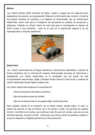 13
Móviles:
Los robots móviles están provistos de patas, ruedas u orugas que los capacitan para
desplazarse de acuerdo a su programación. Elaboran la información que reciben a través de
sus propios sistemas de sensores y se emplean en determinado tipo de instalaciones
industriales, sobre todo para el transporte de mercancías en cadenas de producción y
almacenes. También se utilizan robots de este tipo para la investigación en lugares de
difícil acceso o muy distantes, como es el caso de la exploración espacial y de las
investigaciones o rescates submarinos.
Industriales:
los robots industriales son artilugios mecánicos y electrónicos destinados a realizar de
forma automática (sin la intervención humana) determinados procesos de fabricación o
manipulación. Los robots industriales, en la actualidad, son con mucho los más
frecuentemente encontrados. Japón y Estados Unidos lideran la fabricación y consumo de
robots industriales siendo Japón el número uno.
Los robots industriales surgen por la necesidad de:
- Fabricar productos de manera económica.
- Que los productos sean de calidad.
- Que de un mismo producto se puedan elegir muchas opciones.
Como ejemplo, piensa en un automóvil, de un mismo modelo, puedes elegir, el color, el
número de puertas, el tipo de llantas, con o sin alerón y todas las opciones de acabado
interior. Una fábrica de coches, que construye cada día unos mil coches, cada uno con sus
distintas opciones, necesita utilizar robots para que estos coches los podamos comprar a
un precio asequible y tengamos garantía de su funcionamiento.
 