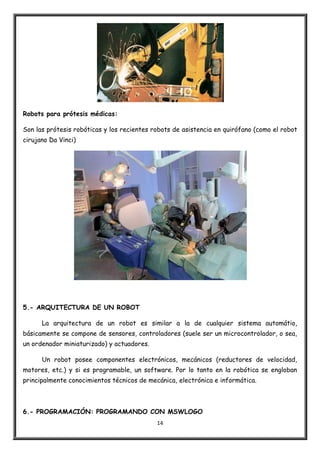 14
Robots para prótesis médicas:
Son las prótesis robóticas y los recientes robots de asistencia en quirófano (como el robot
cirujano Da Vinci)
5.- ARQUITECTURA DE UN ROBOT
La arquitectura de un robot es similar a la de cualquier sistema automátio,
básicamente se compone de sensores, controladores (suele ser un microcontrolador, o sea,
un ordenador miniaturizado) y actuadores.
Un robot posee componentes electrónicos, mecánicos (reductores de velocidad,
motores, etc.) y si es programable, un software. Por lo tanto en la robótica se engloban
principalmente conocimientos técnicos de mecánica, electrónica e informática.
6.- PROGRAMACIÓN: PROGRAMANDO CON MSWLOGO
 