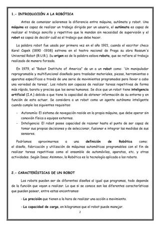 2
1.- INTRODUCCIÓN A LA ROBÓTICA
Antes de comenzar aclaremos la diferencia entre máquina, autómata y robot. Una
máquina es capaz de realizar un trabajo dirigido por un usuario, el autómata es capaz de
realizar el trabajo sencillo y repetitivo que le mandan sin necesidad de supervisión y el
robot es capaz de decidir cuál es el trabajo que debe hacer.
La palabra robot fue usada por primera vez en el año 1921, cuando el escritor checo
Karel Capek (1890 -1938) estrena en el teatro nacional de Praga su obra Rossum's
Universal Robot (R.U.R.). Su origen es de la palabra eslava robota, que se refiere al trabajo
realizado de manera forzada.
En 1979, el “Robot Institute of America” de un a un robot como: 'Un manipulador
reprogramable y multifuncional diseñado para trasladar materiales, piezas, herramientas o
aparatos específicos a través de una serie de movimientos programados para llevar a cabo
una variedad de tareas'. Los robots son capaces de realizar tareas repetitivas de forma
más rápida, barata y precisa que los seres humanos. Se dice que un robot tiene inteligencia
artificial (I.A.) debido a que tiene la capacidad de obtener información de su entorno y en
función de esta actuar. Se considera a un robot como un agente autónomo inteligente
cuando cumple los siguientes requisitos:
- Autonomía: El sistema de navegación reside en la propia máquina, que debe operar sin
conexión física a equipos externos.
- Inteligencia: El robot posee capacidad de razonar hasta el punto de ser capaz de
tomar sus propias decisiones y de seleccionar, fusionar e integrar las medidas de sus
sensores.
Podríamos aproximarnos a una definición de Robótica como:
el diseño, fabricación y utilización de máquinas automáticas programables con el fin de
realizar tareas repetitivas como el ensamble de automóviles, aparatos, etc. y otras
actividades. Según Isaac Asimmov, la Robótica es la tecnología aplicada a los robots.
2.- CARACTERÍSTICAS DE UN ROBOT
Los robots pueden ser de diferentes diseños al igual que programas, todo depende
de la función que vayan a realizar. Lo que si se conoce son las diferentes características
que pueden poseer, entre estas encontramos:
- La precisión que tienen a la hora de realizar una acción o movimiento.
- La capacidad de carga, en kilogramos que el robot puede manejar.
 