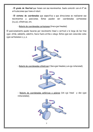 3
- El grado de libertad que tienen con sus movimientos. Suele coincidir con el nº de
articulaciones que tiene el robot.
- El sistema de coordenadas que especifica a que direcciones se realizaran sus
movimientos y posiciones. Estas pueden ser coordenadas cartesianas
(x,y,z), cilíndricas, etc.
- Robots de coordenadas cartesianas (tres ejes lineales)
El posicionamiento puede hacerse por movimiento lineal o vertical a lo largo de los tres
ejes: atrás, adelante, adentro, hacia fuera arriba o abajo. Estos ejes son conocidos como
ejes cartesianos x, y ,z.
- Robots de coordenadas cilíndricas ( Dos ejes lineales y un eje rotacional).
- Robots de coordenadas esféricas o polares (Un eje lineal y dos ejes
rotacionales).
 