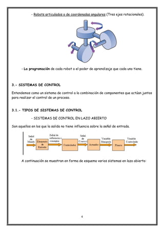 4
- Robots articulados o de coordenadas angulares (Tres ejes rotacionales).
- La programación de cada robot o el poder de aprendizaje que cada uno tiene.
3.- SISTEMAS DE CONTROL
Entendemos como un sistema de control a la combinación de componentes que actúan juntos
para realizar el control de un proceso.
3.1.- TIPOS DE SISTEMAS DE CONTROL
- SISTEMAS DE CONTROL EN LAZO ABIERTO
Son aquellos en los que la salida no tiene influencia sobre la señal de entrada.
A continuación se muestran en forma de esquema varios sistemas en lazo abierto:
 