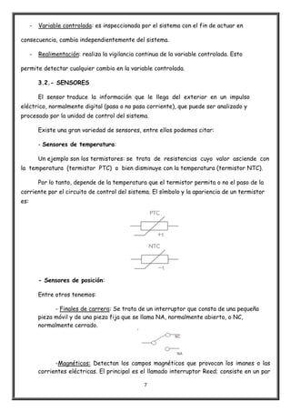 7
- Variable controlada: es inspeccionada por el sistema con el fin de actuar en
consecuencia, cambia independientemente del sistema.
- Realimentación: realiza la vigilancia continua de la variable controlada. Esto
permite detectar cualquier cambio en la variable controlada.
3.2.- SENSORES
El sensor traduce la información que le llega del exterior en un impulso
eléctrico, normalmente digital (pasa o no pasa corriente), que puede ser analizado y
procesado por la unidad de control del sistema.
Existe una gran variedad de sensores, entre ellos podemos citar:
- Sensores de temperatura:
Un ejemplo son los termistores: se trata de resistencias cuyo valor asciende con
la temperatura (termistor PTC) o bien disminuye con la temperatura (termistor NTC).
Por lo tanto, depende de la temperatura que el termistor permita o no el paso de la
corriente por el circuito de control del sistema. El símbolo y la apariencia de un termistor
es:
- Sensores de posición:
Entre otros tenemos:
- Finales de carrera: Se trata de un interruptor que consta de una pequeña
pieza móvil y de una pieza fija que se llama NA, normalmente abierto, o NC,
normalmente cerrado.
-Magnéticos: Detectan los campos magnéticos que provocan los imanes o las
corrientes eléctricas. El principal es el llamado interruptor Reed; consiste en un par
 