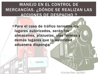 Para el caso de tráfico terrestre los
lugares autorizados, serán los
almacenes, plazuelas, vías férreas y
demás lugares que la autoridad
aduanera disponga.
MANEJO EN EL CONTROL DE
MERCANCÍAS. ¿DÓNDE SE REALIZAN LAS
ACCIONES DE DESPACHO ?
 