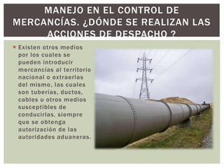  Existen otros medios
por los cuales se
pueden introducir
mercancías al territorio
nacional o extraerlas
del mismo, las cuales
son tuberías, ductos,
cables u otros medios
susceptibles de
conducirlas, siempre
que se obtenga
autorización de las
autoridades aduaneras.
MANEJO EN EL CONTROL DE
MERCANCÍAS. ¿DÓNDE SE REALIZAN LAS
ACCIONES DE DESPACHO ?
 