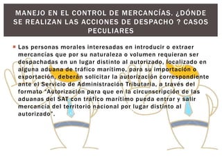  Las personas morales interesadas en introducir o extraer
mercancías que por su naturaleza o volumen requieran ser
despachadas en un lugar distinto al autorizado, localizado en
alguna aduana de tráfico marítimo, para su importación o
exportación, deberán solicitar la autorización correspondiente
ante el Servicio de Administración Tributaria, a través del
formato “Autorización para que en la circunscripción de las
aduanas del SAT con tráfico marítimo pueda entrar y salir
mercancía del territorio nacional por lugar distinto al
autorizado”.
MANEJO EN EL CONTROL DE MERCANCÍAS. ¿DÓNDE
SE REALIZAN LAS ACCIONES DE DESPACHO ? CASOS
PECULIARES
 
