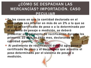  En los casos en que la cantidad declarada en el
pedimento sea inferior en más de un 2% a la que se
dijo en el certificado de peso o a la determinada por
el sistema de pesaje o medición, se deberá
presentar un pedimento de rectificación durante los
primeros 10 días de cada mes, declarando la
cantidad mayor.
 Al pedimento de rectificación deberá agregarse el
certificado de peso y el documento que acredite el
peso determinado por el sistema de pesaje o
medición.
¿CÓMO SE DESPACHAN LAS
MERCANCÍAS? IMPORTACIÓN. CASO
PECULIAR
 