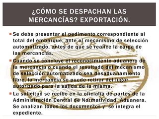  Se debe presentar el pedimento correspondiente al
total del embarque, ante el mecanismo de selección
automatizado, antes de que se realice la carga de
las mercancías.
 Cuando se concluye el reconocimiento aduanero de
la mercancía o cuando el resultado del mecanismo
de selección automatizado sea desaduanamiento
libre, la mercancía se puede retirar del lugar
autorizado para la salida de la misma.
 La solicitud se recibe en la oficialía de partes de la
Administración Central de Normatividad Aduanera.
Se analizan todos los documentos y se integra el
expediente.
¿CÓMO SE DESPACHAN LAS
MERCANCÍAS? EXPORTACIÓN.
 