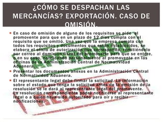  En caso de omisión de alguno de los requisitos se pide al
promovente para que en un plazo de 12 días cumpla con el
requisito que se omitió. Una vez que la empresa cumpla con
todos los requisitos y documentos que están establecidos, se
elabora el oficio de autorización que corresponda, remitiéndolo
por correo al domicilio fiscal del promoverte para que se entere,
o en su caso, notificando personalmente al promovente en las
oficinas de la Administración Central de Normatividad
Aduanera.
 Presentar los documentos anexos en la Administración Central
de Normatividad Aduanera.
 El representante legal debe firmar la solicitud. La información
sobre el estado que tenga la solicitud antes de la emisión de la
resolución se le dará al representante legal del promovente.
La resolución correspondiente podrá notificarse al representante
legal o a quien haya sido autorizado para oír y recibir
notificaciones.
¿CÓMO SE DESPACHAN LAS
MERCANCÍAS? EXPORTACIÓN. CASO DE
OMISIÓN.
 