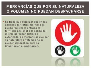  Se tiene que autorizar que en las
aduanas de tráfico marítimo se
pueda realizar la entrada al
territorio nacional o la salida del
mismo por lugar distinto al
autorizado, de mercancías que por
su naturaleza o volumen no se
pueden despachar, para su
importación o exportación.
MERCANCÍAS QUE POR SU NATURALEZA
O VOLUMEN NO PUEDAN DESPACHARSE
 