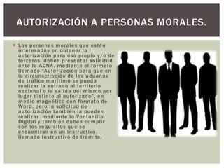  Las personas morales que estén
interesadas en obtener la
autorización para uso propio y/o de
terceros, deben presentar solicitud
ante la ACNA, mediante el formato
llamado “Autorización para que en
la circunscripción de las aduanas
de tráfico marítimo se pueda
realizar la entrada al territorio
nacional o la salida del mismo por
lugar distinto al autorizado”, en
medio magnético con formato de
Word, pero la solicitud de
autorización también la pueden
realizar mediante la Ventanilla
Digital y también deben cumplir
con los requisitos que se
encuentran en un instructivo,
llamado Instructivo de trámite.
AUTORIZACIÓN A PERSONAS MORALES.
 