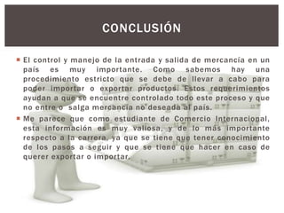  El control y manejo de la entrada y salida de mercancía en un
país es muy importante. Como sabemos hay una
procedimiento estricto que se debe de llevar a cabo para
poder importar o exportar productos. Estos requerimientos
ayudan a que se encuentre controlado todo este proceso y que
no entre o salga mercancía no deseada al país.
 Me parece que como estudiante de Comercio Internacional,
esta información es muy valiosa, y de lo más importante
respecto a la carrera, ya que se tiene que tener conocimiento
de los pasos a seguir y que se tiene que hacer en caso de
querer exportar o importar.
CONCLUSIÓN
 