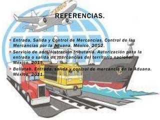  Entrada, Salida y Control de Mercancías. Control de las
Mercancías por la Aduana. México, 2012.
 Servicio de administración tributaria. Autorización para la
entrada o salida de mercancías del territorio nacional.
México, 2015.
 Bellatab. Entrada, salida y control de mercancía en la Aduana.
México, 2011.
REFERENCIAS.
 