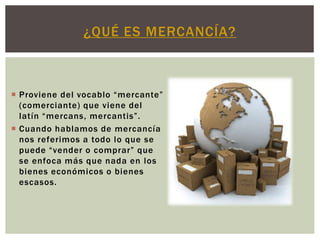  Proviene del vocablo “mercante”
(comerciante) que viene del
latín “mercans, mercantis”.
 Cuando hablamos de mercancía
nos referimos a todo lo que se
puede “vender o comprar” que
se enfoca más que nada en los
bienes económicos o bienes
escasos.
¿QUÉ ES MERCANCÍA?
 