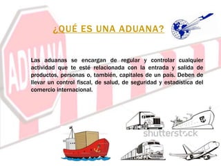 ¿QUÉ ES UNA ADUANA?
Las aduanas se encargan de regular y controlar cualquier
actividad que te esté relacionada con la entrada y salida de
productos, personas o, también, capitales de un país. Deben de
llevar un control fiscal, de salud, de seguridad y estadística del
comercio internacional.
 