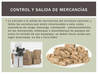  La entrada o la salida de mercancías del territorio nacional, y
todas las acciones que están relacionadas a esto, como
maniobras de carga, descarga, transbordo , almacenamiento
de las mercancías, embarque o desembarque de pasajes así
como la revisión de sus equipajes, se deben llevar acabo por
lugar autorizado, en día y hora hábil.
CONTROL Y SALIDA DE MERCANCÍAS
 