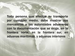 Toda persona que efectúe su transporte
por cualquier medio, debe mostrar sus
mercancías a las autoridades aduaneras
con la documentación que se exige, en la
frontera norte, en la frontera sur, en
aduanas marítimas, y aduanas interiores.
 
