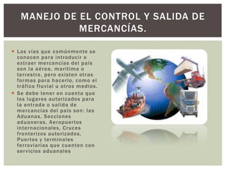 Las vías que comúnmente se
conocen para introducir o
extraer mercancías del país
son la aérea, marítima o
terrestre, pero existen otras
formas para hacerlo, como el
tráfico fluvial u otros medios.
 Se debe tener en cuenta que
los lugares autorizados para
la entrada o salida de
mercancías del país son: las
Aduanas, Secciones
aduaneras, Aeropuertos
internacionales, Cruces
fronterizos autorizados,
Puertos y terminales
ferroviarias que cuenten con
servicios aduanales
MANEJO DE EL CONTROL Y SALIDA DE
MERCANCÍAS.
 
