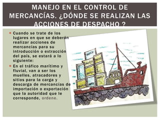  Cuando se trate de los
lugares en que se deberán
realizar acciones de
mercancías para su
introducción o extracción
del país, se estará a lo
siguiente:
 En el tráfico marítimo y
fluvial, van a ser los
muelles, atracadores y
sitios para la carga y
descarga de mercancías de
importación o exportación
que la autoridad que le
corresponde, ordene.
MANEJO EN EL CONTROL DE
MERCANCÍAS. ¿DÓNDE SE REALIZAN LAS
ACCIONES DE DESPACHO ?
 